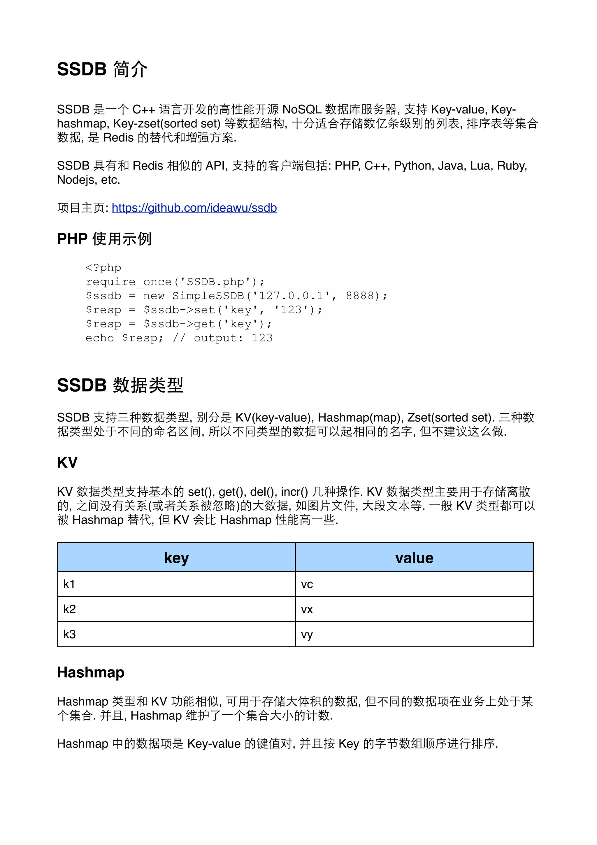 SSDB 简介
SSDB 是⼀一个 C++ 语⾔言开发的⾼高性能开源 NoSQL 数据库服务器, ⽀支持 Key-value, Keyhashmap, Key-zset(sorted set) 等数据结构, ⼗十分适合存储数亿条级别的列表, 排序表等集合
数据, 是 Redis 的替代和增强⽅方案.
SSDB 具有和 Redis 相似的 API, ⽀支持的客户端包括: PHP, C++, Python, Java, Lua, Ruby,
Nodejs, etc.
项⺫⽬目主⻚页: https://github.com/ideawu/ssdb

PHP 使⽤用⽰示例
<?php
require_once('SSDB.php');
$ssdb = new SimpleSSDB('127.0.0.1', 8888);
$resp = $ssdb->set('key', '123');
$resp = $ssdb->get('key');
echo $resp; // output: 123

SSDB 数据类型
SSDB ⽀支持三种数据类型, 别分是 KV(key-value), Hashmap(map), Zset(sorted set). 三种数
据类型处于不同的命名区间, 所以不同类型的数据可以起相同的名字, 但不建议这么做.

KV
KV 数据类型⽀支持基本的 set(), get(), del(), incr() ⼏几种操作. KV 数据类型主要⽤用于存储离散
的, 之间没有关系(或者关系被忽略)的⼤大数据, 如图⽚片⽂文件, ⼤大段⽂文本等. ⼀一般 KV 类型都可以
被 Hashmap 替代, 但 KV 会⽐比 Hashmap 性能⾼高⼀一些.

key

value

k1

vc

k2

vx

k3

vy

Hashmap
Hashmap 类型和 KV 功能相似, 可⽤用于存储⼤大体积的数据, 但不同的数据项在业务上处于某
个集合. 并且, Hashmap 维护了⼀一个集合⼤大⼩小的计数.
Hashmap 中的数据项是 Key-value 的键值对, 并且按 Key 的字节数组顺序进⾏行排序.

 