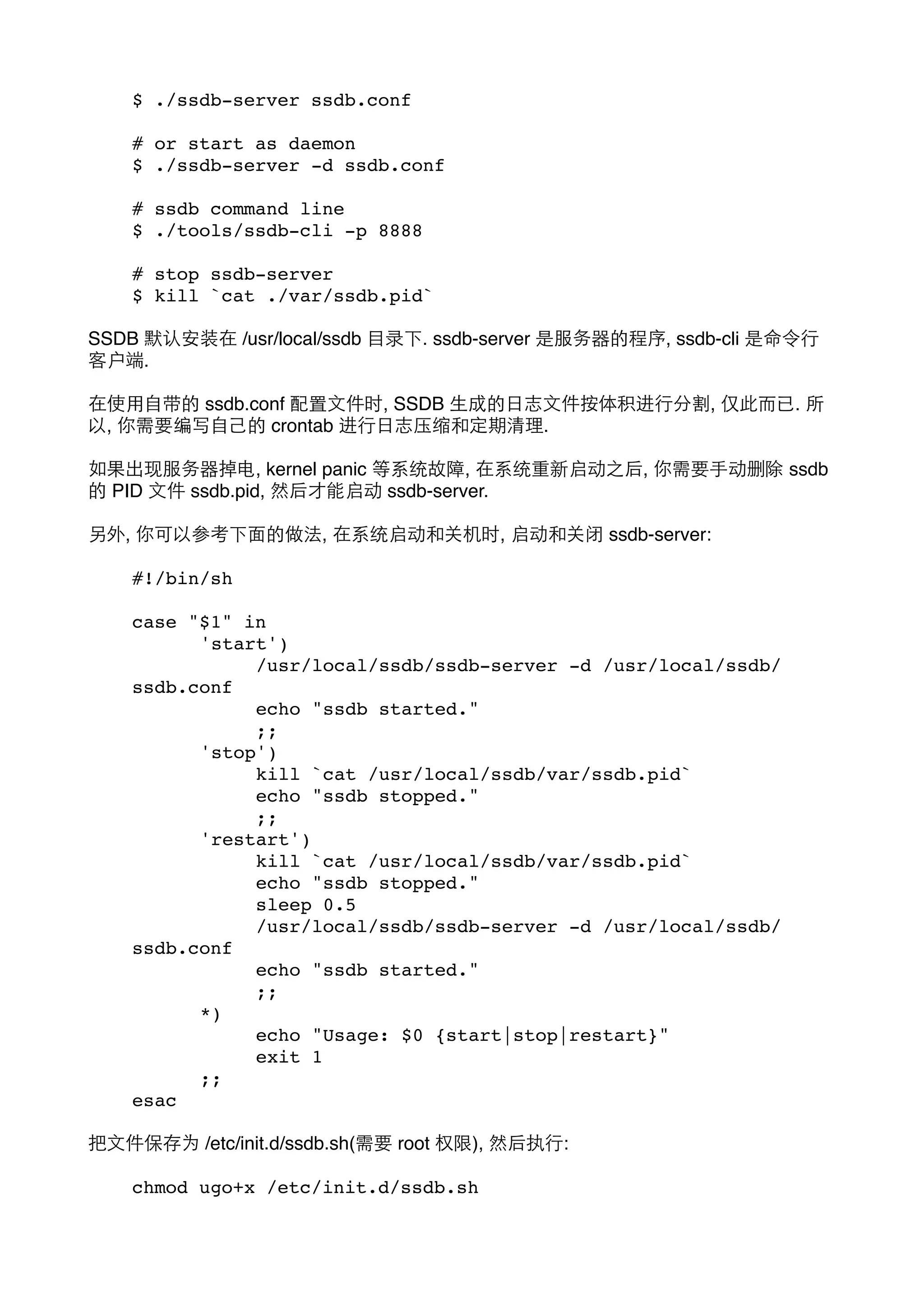 $ ./ssdb-server ssdb.conf
# or start as daemon
$ ./ssdb-server -d ssdb.conf
# ssdb command line
$ ./tools/ssdb-cli -p 8888
# stop ssdb-server
$ kill `cat ./var/ssdb.pid`
SSDB 默认安装在 /usr/local/ssdb ⺫⽬目录下. ssdb-server 是服务器的程序, ssdb-cli 是命令⾏行
客户端.
在使⽤用⾃自带的 ssdb.conf 配置⽂文件时, SSDB ⽣生成的⽇日志⽂文件按体积进⾏行分割, 仅此⽽而已. 所
以, 你需要编写⾃自⼰己的 crontab 进⾏行⽇日志压缩和定期清理.
如果出现服务器掉电, kernel panic 等系统故障, 在系统重新启动之后, 你需要⼿手动删除 ssdb
的 PID ⽂文件 ssdb.pid, 然后才能启动 ssdb-server.
另外, 你可以参考下⾯面的做法, 在系统启动和关机时, 启动和关闭 ssdb-server:
#!/bin/sh
case "$1" in
!
'start')
!
!
/usr/local/ssdb/ssdb-server -d /usr/local/ssdb/
ssdb.conf
!
!
echo "ssdb started."
!
!
;;
!
'stop')
!
!
kill `cat /usr/local/ssdb/var/ssdb.pid`
!
!
echo "ssdb stopped."
!
!
;;
!
'restart')
!
!
kill `cat /usr/local/ssdb/var/ssdb.pid`
!
!
echo "ssdb stopped."
!
!
sleep 0.5
!
!
/usr/local/ssdb/ssdb-server -d /usr/local/ssdb/
ssdb.conf
!
!
echo "ssdb started."
!
!
;;
!
*)
!
!
echo "Usage: $0 {start|stop|restart}"
!
!
exit 1
!
;;
esac
把⽂文件保存为 /etc/init.d/ssdb.sh(需要 root 权限), 然后执⾏行:
chmod ugo+x /etc/init.d/ssdb.sh

 