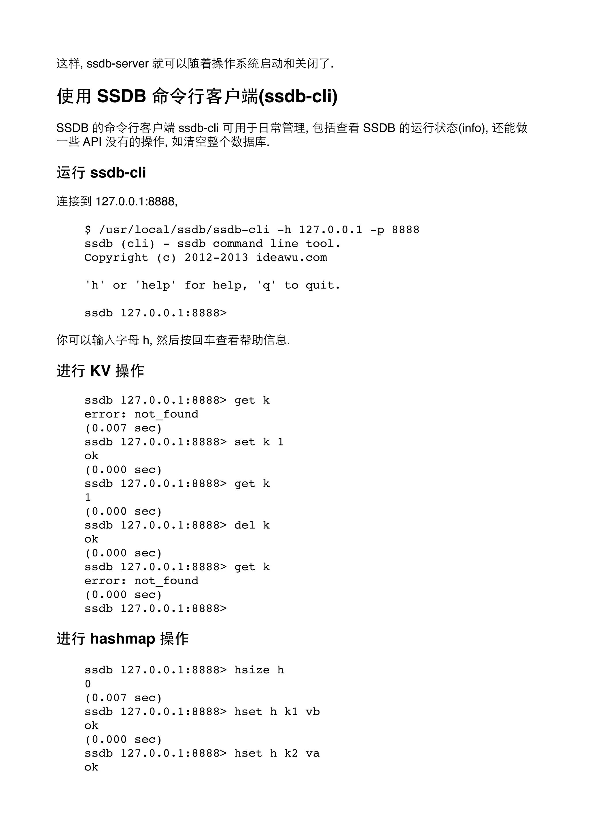 这样, ssdb-server 就可以随着操作系统启动和关闭了.

使⽤用 SSDB 命令⾏行客户端(ssdb-cli)
SSDB 的命令⾏行客户端 ssdb-cli 可⽤用于⽇日常管理, 包括查看 SSDB 的运⾏行状态(info), 还能做
⼀一些 API 没有的操作, 如清空整个数据库.

运⾏行 ssdb-cli
连接到 127.0.0.1:8888,
$ /usr/local/ssdb/ssdb-cli -h 127.0.0.1 -p 8888
ssdb (cli) - ssdb command line tool.
Copyright (c) 2012-2013 ideawu.com
'h' or 'help' for help, 'q' to quit.
ssdb 127.0.0.1:8888>
你可以输⼊入字⺟母 h, 然后按回⻋车查看帮助信息.

进⾏行 KV 操作
ssdb 127.0.0.1:8888>
error: not_found
(0.007 sec)
ssdb 127.0.0.1:8888>
ok
(0.000 sec)
ssdb 127.0.0.1:8888>
1
(0.000 sec)
ssdb 127.0.0.1:8888>
ok
(0.000 sec)
ssdb 127.0.0.1:8888>
error: not_found
(0.000 sec)
ssdb 127.0.0.1:8888>

get k
set k 1
get k
del k
get k

进⾏行 hashmap 操作
ssdb 127.0.0.1:8888> hsize h
0
(0.007 sec)
ssdb 127.0.0.1:8888> hset h k1 vb
ok
(0.000 sec)
ssdb 127.0.0.1:8888> hset h k2 va
ok

 