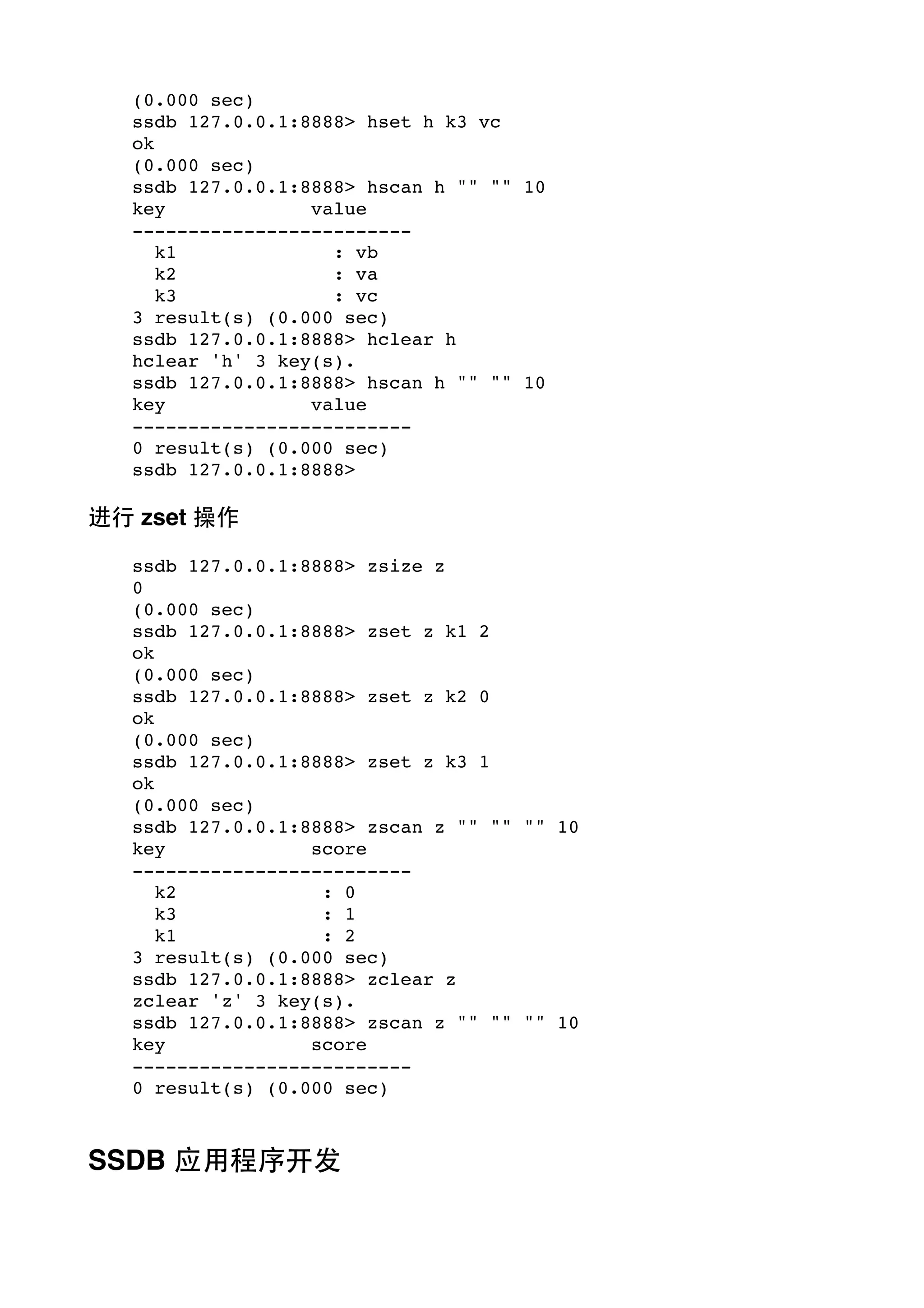 (0.000 sec)
ssdb 127.0.0.1:8888> hset h k3 vc
ok
(0.000 sec)
ssdb 127.0.0.1:8888> hscan h "" "" 10
key
value
------------------------k1
: vb
k2
: va
k3
: vc
3 result(s) (0.000 sec)
ssdb 127.0.0.1:8888> hclear h
hclear 'h' 3 key(s).
ssdb 127.0.0.1:8888> hscan h "" "" 10
key
value
------------------------0 result(s) (0.000 sec)
ssdb 127.0.0.1:8888>

进⾏行 zset 操作
ssdb 127.0.0.1:8888> zsize z
0
(0.000 sec)
ssdb 127.0.0.1:8888> zset z k1 2
ok
(0.000 sec)
ssdb 127.0.0.1:8888> zset z k2 0
ok
(0.000 sec)
ssdb 127.0.0.1:8888> zset z k3 1
ok
(0.000 sec)
ssdb 127.0.0.1:8888> zscan z "" "" "" 10
key
score
------------------------k2
: 0
k3
: 1
k1
: 2
3 result(s) (0.000 sec)
ssdb 127.0.0.1:8888> zclear z
zclear 'z' 3 key(s).
ssdb 127.0.0.1:8888> zscan z "" "" "" 10
key
score
------------------------0 result(s) (0.000 sec)

SSDB 应⽤用程序开发

 
