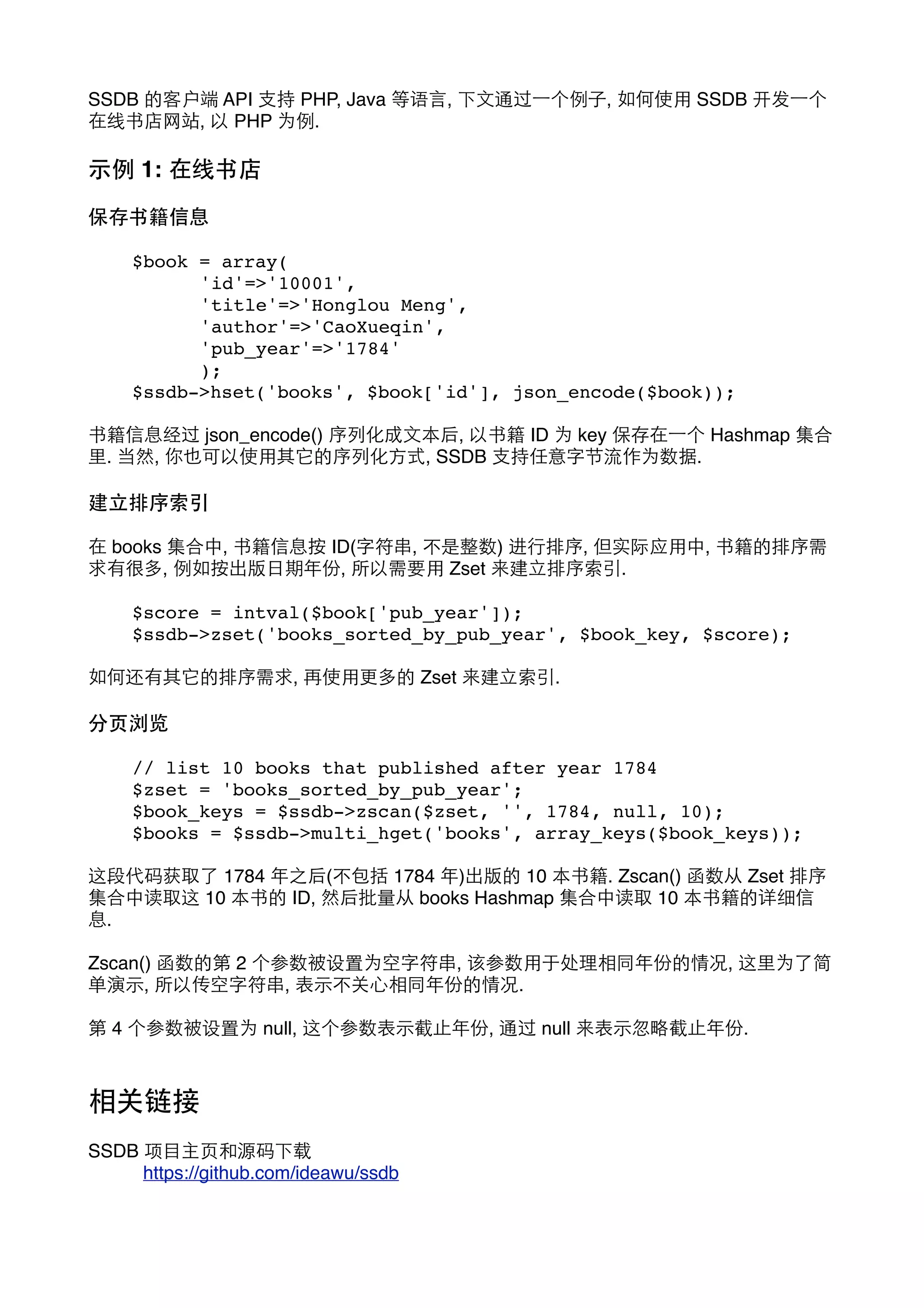SSDB 的客户端 API ⽀支持 PHP, Java 等语⾔言, 下⽂文通过⼀一个例⼦子, 如何使⽤用 SSDB 开发⼀一个
在线书店⺴⽹网站, 以 PHP 为例.

⽰示例 1: 在线书店
保存书籍信息
$book = array(
!
'id'=>'10001',
!
'title'=>'Honglou Meng',
!
'author'=>'CaoXueqin',
!
'pub_year'=>'1784'
!
);
$ssdb->hset('books', $book['id'], json_encode($book));
书籍信息经过 json_encode() 序列化成⽂文本后, 以书籍 ID 为 key 保存在⼀一个 Hashmap 集合
⾥里. 当然, 你也可以使⽤用其它的序列化⽅方式, SSDB ⽀支持任意字节流作为数据.

建⽴立排序索引
在 books 集合中, 书籍信息按 ID(字符串, 不是整数) 进⾏行排序, 但实际应⽤用中, 书籍的排序需
求有很多, 例如按出版⽇日期年份, 所以需要⽤用 Zset 来建⽴立排序索引.
$score = intval($book['pub_year']);
$ssdb->zset('books_sorted_by_pub_year', $book_key, $score);
如何还有其它的排序需求, 再使⽤用更多的 Zset 来建⽴立索引.

分⻚页浏览
// list 10 books that published after year 1784
$zset = 'books_sorted_by_pub_year';
$book_keys = $ssdb->zscan($zset, '', 1784, null, 10);
$books = $ssdb->multi_hget('books', array_keys($book_keys));
这段代码获取了 1784 年之后(不包括 1784 年)出版的 10 本书籍. Zscan() 函数从 Zset 排序
集合中读取这 10 本书的 ID, 然后批量从 books Hashmap 集合中读取 10 本书籍的详细信
息.
Zscan() 函数的第 2 个参数被设置为空字符串, 该参数⽤用于处理相同年份的情况, 这⾥里为了简
单演⽰示, 所以传空字符串, 表⽰示不关⼼心相同年份的情况.
第 4 个参数被设置为 null, 这个参数表⽰示截⽌止年份, 通过 null 来表⽰示忽略截⽌止年份.

相关链接
SSDB 项⺫⽬目主⻚页和源码下载
!
https://github.com/ideawu/ssdb

 