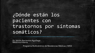 ¿Dónde están los
pacientes con
trastornos por síntomas
somáticos?
Dr. Adrián Barrientos Aguiñaga
Médicina Interna
Programa Multicéntrico de Residencias Médicas / IMSS
 