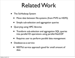 Related Work
• The SciHadoop System
• Move data between ﬁle-systems (from PVFS to HDFS)
• Simple sub-selection and aggregation queries
• Querying using HPC libraries
• Transform sub-selection and aggregation SQL queries
into parallel IO operations using parallel-NetCDF
• Requires user to perform parallel data management
• Database-as-a-service
• RESTful service approach good for small amount of
data
Monday, June 29, 15
 