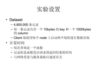 实验设置 Dataset 4,800,000 条记录 每一条记录具有一个 10bytes 的 key 和一个 1000bytes 的 column Client 端使用每个 node 上启动两个线程进行数据存取 计量时间 每次查询是一个函数 记录的是函数发出请求到返回结果的时间 与网络带宽与服务器执行速度有关 