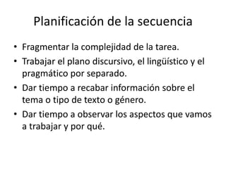 Planificación de la secuencia
• Fragmentar la complejidad de la tarea.
• Trabajar el plano discursivo, el lingüístico y el
  pragmático por separado.
• Dar tiempo a recabar información sobre el
  tema o tipo de texto o género.
• Dar tiempo a observar los aspectos que vamos
  a trabajar y por qué.
 