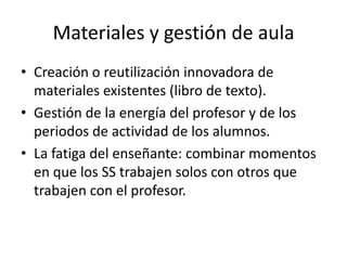 Materiales y gestión de aula
• Creación o reutilización innovadora de
  materiales existentes (libro de texto).
• Gestión de la energía del profesor y de los
  periodos de actividad de los alumnos.
• La fatiga del enseñante: combinar momentos
  en que los SS trabajen solos con otros que
  trabajen con el profesor.
 