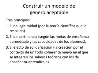 Construir un modelo de
            género aceptable
Tres principios:
1. El de legitimidad (por la teoría científica que lo
   respalda).
2. El de pertinencia (según las metas de enseñanza-
   aprendizaje y las capacidades de los alumnos).
3. El efecto de solidarización (la creación por el
   contexto de un todo coherente nuevo en el que
   se integran los saberes teóricos con los de
   enseñanza-aprendizaje).
 