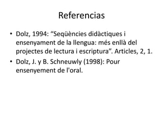 Referencias
• Dolz, 1994: “Seqüències didàctiques i
  ensenyament de la llengua: més enllà del
  projectes de lectura i escriptura”. Articles, 2, 1.
• Dolz, J. y B. Schneuwly (1998): Pour
  ensenyement de l'oral.
 