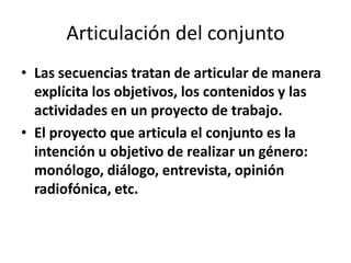Articulación del conjunto
• Las secuencias tratan de articular de manera
  explícita los objetivos, los contenidos y las
  actividades en un proyecto de trabajo.
• El proyecto que articula el conjunto es la
  intención u objetivo de realizar un género:
  monólogo, diálogo, entrevista, opinión
  radiofónica, etc.
 