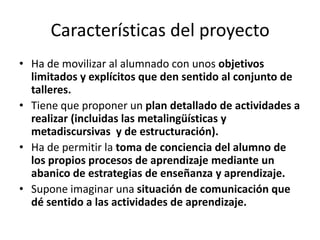 Características del proyecto
• Ha de movilizar al alumnado con unos objetivos
  limitados y explícitos que den sentido al conjunto de
  talleres.
• Tiene que proponer un plan detallado de actividades a
  realizar (incluidas las metalingüísticas y
  metadiscursivas y de estructuración).
• Ha de permitir la toma de conciencia del alumno de
  los propios procesos de aprendizaje mediante un
  abanico de estrategias de enseñanza y aprendizaje.
• Supone imaginar una situación de comunicación que
  dé sentido a las actividades de aprendizaje.
 