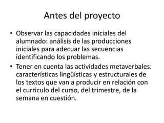 Antes del proyecto
• Observar las capacidades iniciales del
  alumnado: análisis de las producciones
  iniciales para adecuar las secuencias
  identificando los problemas.
• Tener en cuenta las actividades metaverbales:
  características lingüísticas y estructurales de
  los textos que van a producir en relación con
  el curriculo del curso, del trimestre, de la
  semana en cuestión.
 