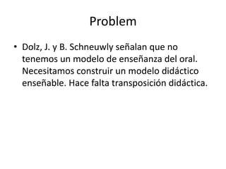 Problem
• Dolz, J. y B. Schneuwly señalan que no
  tenemos un modelo de enseñanza del oral.
  Necesitamos construir un modelo didáctico
  enseñable. Hace falta transposición didáctica.
 