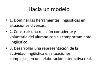 Hacia un modelo
• 1. Dominar las herramientas lingüísticas en
  situaciones diversas.
• 2. Construir una relación consciente y
  voluntaria del alumno con su comportamiento
  lingüístico.
• 3. Desarrollar una representación de la
  actividad lingüística en situaciones
  complejas, en una elaboración interactiva real.
 