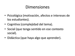 Dimensiones
• Psicológica (motivación, afectos e intereses de
  los estudiantes).
• Cognitiva (complejidad del tema).
• Social (que tenga sentido en ese contexto
  social).
• Didáctica (que haya algo que aprender).
 