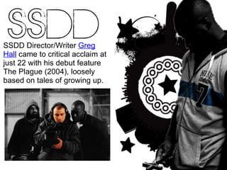 SSDD Director/Writer  Greg Hall  came to critical acclaim at just 22 with his debut feature The Plague (2004), loosely based on tales of growing up. 