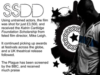 Using untrained actors, the film was shot for just £3,500, and received the  Katrin Cartlidge Foundation Scholarship  from feted film director, Mike Leigh. It continued picking up awards at festivals across the globe, and a UK theatrical release followed. The Plague has been screened by the BBC, and received much praise 