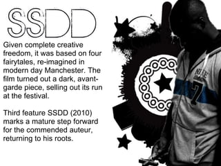 Given complete creative freedom, it was based on four fairytales, re-imagined in modern day Manchester. The film turned out a dark, avant-garde piece, selling out its run at the festival. Third feature SSDD (2010) marks a mature step forward for the commended auteur, returning to his roots. 