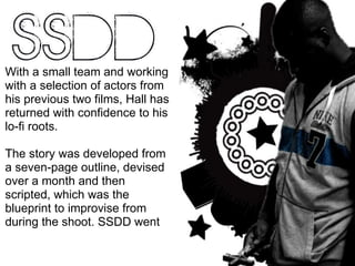 With a small team and working with a selection of actors from his previous two films, Hall has returned with confidence to his lo-fi roots.  The story was developed from a seven-page outline, devised over a month and then scripted, which was the blueprint to improvise from during the shoot. SSDD went  