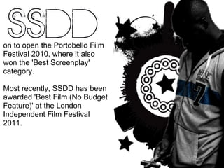 on to open the Portobello Film Festival 2010, where it also won the 'Best Screenplay' category.  Most recently, SSDD has been awarded 'Best Film (No Budget Feature)' at the London Independent Film Festival 2011. 