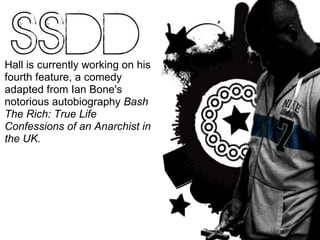 Hall is currently working on his fourth feature, a comedy adapted from Ian Bone's notorious autobiography  Bash The Rich: True Life Confessions of an Anarchist in the UK. 