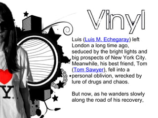 Luis ( Luis M. Echegaray ) left London a long time ago, seduced by the bright lights and big prospects of New York City. Meanwhile, his best friend, Tom ( Tom Sawyer ), fell into a personal oblivion, wrecked by lure of drugs and chaos.  But now, as he wanders slowly along the road of his recovery, 