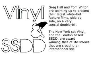 Greg Hall and Tom Wilton are teaming up to present their latest white-hot feature films, side by side, on a very special double-bill. The New York set Vinyl, and the London based SSDD, are award winning slice of life stories that are creating an international stir. 