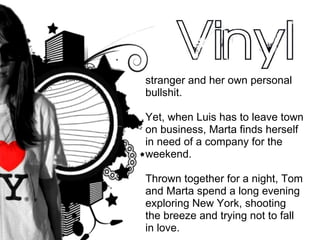 stranger and her own personal bullshit. Yet, when Luis has to leave town on business, Marta finds herself in need of a company for the weekend.  Thrown together for a night, Tom and Marta spend a long evening exploring New York, shooting the breeze and trying not to fall in love. 