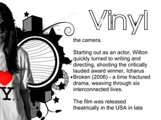 the camera.  Starting out as an actor, Wilton quickly turned to writing and directing, shooting the critically lauded award winner, Icharus Broken (2006) - a time fractured drama, weaving through six interconnected lives. The film was released theatrically in the USA in late 