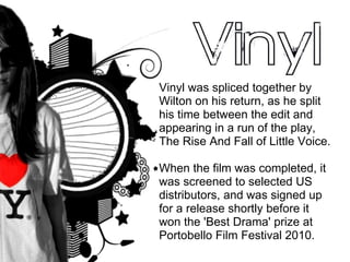 Vinyl was spliced together by Wilton on his return, as he split his time between the edit and appearing in a run of the play, The Rise And Fall of Little Voice. When the film was completed, it was screened to selected US distributors, and was signed up for a release shortly before it won the 'Best Drama' prize at Portobello Film Festival 2010. 