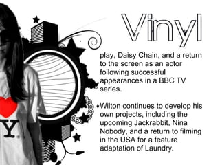 play, Daisy Chain, and a return to the screen as an actor following successful appearances in a BBC TV series.  Wilton continues to develop his own projects, including the upcoming Jackrabbit, Nina Nobody, and a return to filming in the USA for a feature adaptation of Laundry . 
