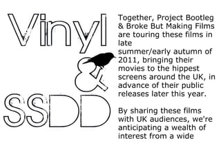 Together, Project Bootleg & Broke But Making Films are touring these films in late summer/early autumn of 2011, bringing their movies to the hippest screens around the UK, in advance of their public releases later this year. By sharing these films with UK audiences, we're anticipating a wealth of interest from a wide 