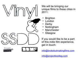 We will be bringing our unique films to these cities in 2011: Brighton London Derby Nottingham Manchester Glasgow If you would like to be a part of this indie film experience, get in touch:  [email_address] [email_address] 
