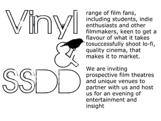 range of film fans, including students, indie enthusiasts and other filmmakers, keen to get a flavour of what it takes tosuccessfully shoot lo-fi, quality cinema, that makes it to market. We are inviting prospective film theatres and unique venues to partner with us and host us for an evening of entertainment and insight  