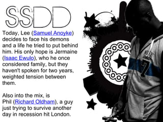 Today, Lee  ( Samuel Anoyke )  decides to face his demons and a life he tried to put behind him. His only hope is Jermaine ( Isaac Ewulo ), who he once considered family, but they haven't spoken for two years, weighted tension between them. Also into the mix, is Phil  ( Richard Oldham ) , a guy just trying to survive another day in recession hit London.  