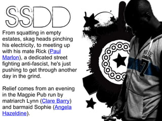 From squatting in empty estates, skag heads pinching his electricity, to meeting up with his mate Rick ( Paul Marlon ), a dedicated street fighting anti-fascist, he's just pushing to get through another day in the grind. Relief comes from an evening in the Magpie  Pub run by matriarch Lynn ( Clare Barry ) and barmaid Sophie ( Angela Hazeldine ). 