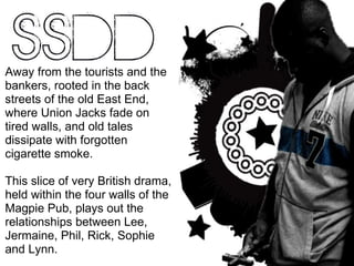 Away from the tourists and the bankers, rooted in the back streets of the old East End, where Union Jacks fade on tired walls, and old tales dissipate with forgotten cigarette smoke.  This slice of very British drama, held within the four walls of the Magpie Pub, plays out the relationships between Lee, Jermaine, Phil, Rick, Sophie and Lynn. 