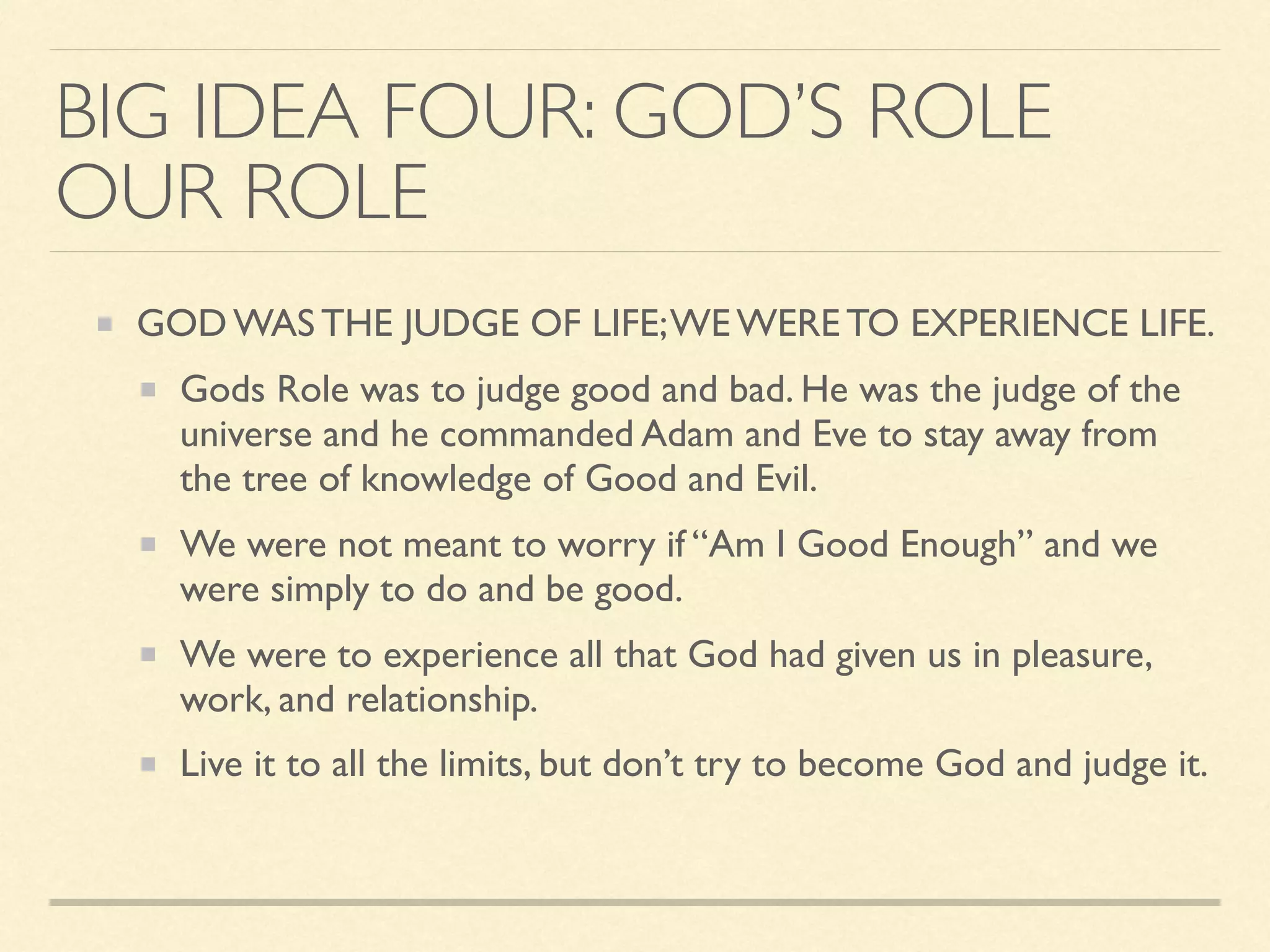 BIG IDEA FOUR: GOD’S ROLE
OUR ROLE
GOD WAS THE JUDGE OF LIFE;WE WERE TO EXPERIENCE LIFE.
Gods Role was to judge good and bad. He was the judge of the
universe and he commanded Adam and Eve to stay away from
the tree of knowledge of Good and Evil.
We were not meant to worry if “Am I Good Enough” and we
were simply to do and be good.
We were to experience all that God had given us in pleasure,
work, and relationship.
Live it to all the limits, but don’t try to become God and judge it.
 