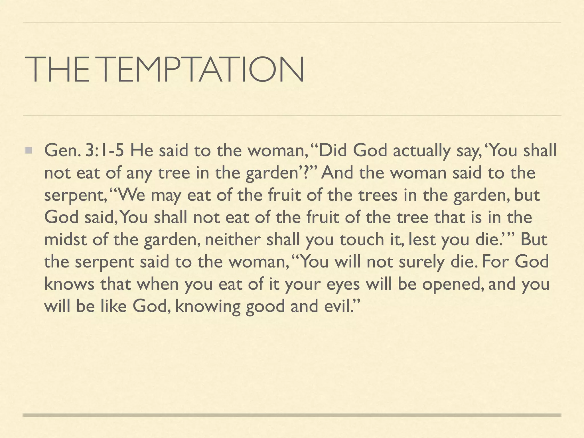THETEMPTATION
Gen. 3:1-5 He said to the woman,“Did God actually say,‘You shall
not eat of any tree in the garden’?” And the woman said to the
serpent,“We may eat of the fruit of the trees in the garden, but
God said,You shall not eat of the fruit of the tree that is in the
midst of the garden, neither shall you touch it, lest you die.’” But
the serpent said to the woman,“You will not surely die. For God
knows that when you eat of it your eyes will be opened, and you
will be like God, knowing good and evil.”
 