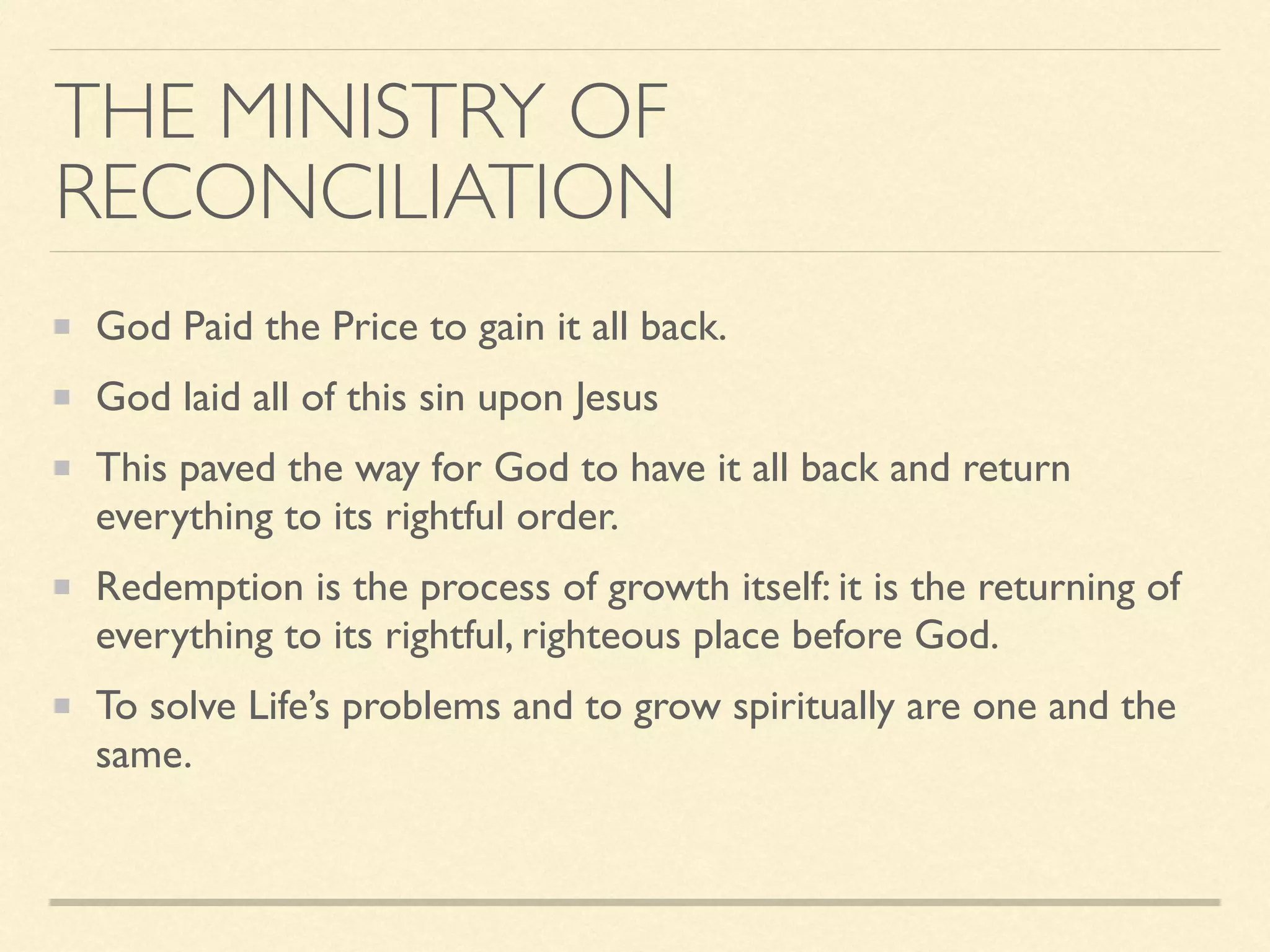 THE MINISTRY OF
RECONCILIATION
God Paid the Price to gain it all back.
God laid all of this sin upon Jesus
This paved the way for God to have it all back and return
everything to its rightful order.
Redemption is the process of growth itself: it is the returning of
everything to its rightful, righteous place before God.
To solve Life’s problems and to grow spiritually are one and the
same.
 