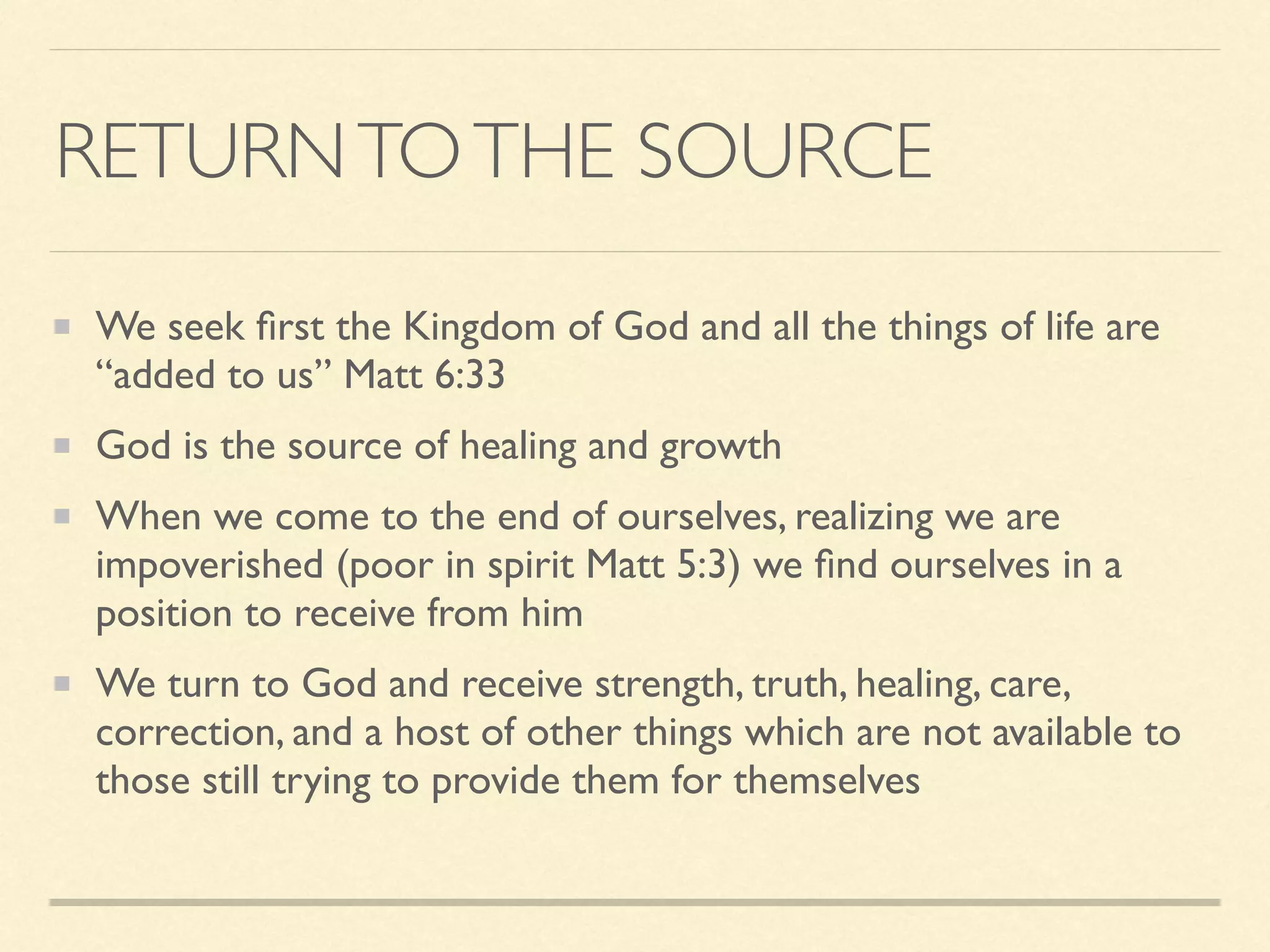 RETURNTOTHE SOURCE
We seek ﬁrst the Kingdom of God and all the things of life are
“added to us” Matt 6:33
God is the source of healing and growth
When we come to the end of ourselves, realizing we are
impoverished (poor in spirit Matt 5:3) we ﬁnd ourselves in a
position to receive from him
We turn to God and receive strength, truth, healing, care,
correction, and a host of other things which are not available to
those still trying to provide them for themselves
 