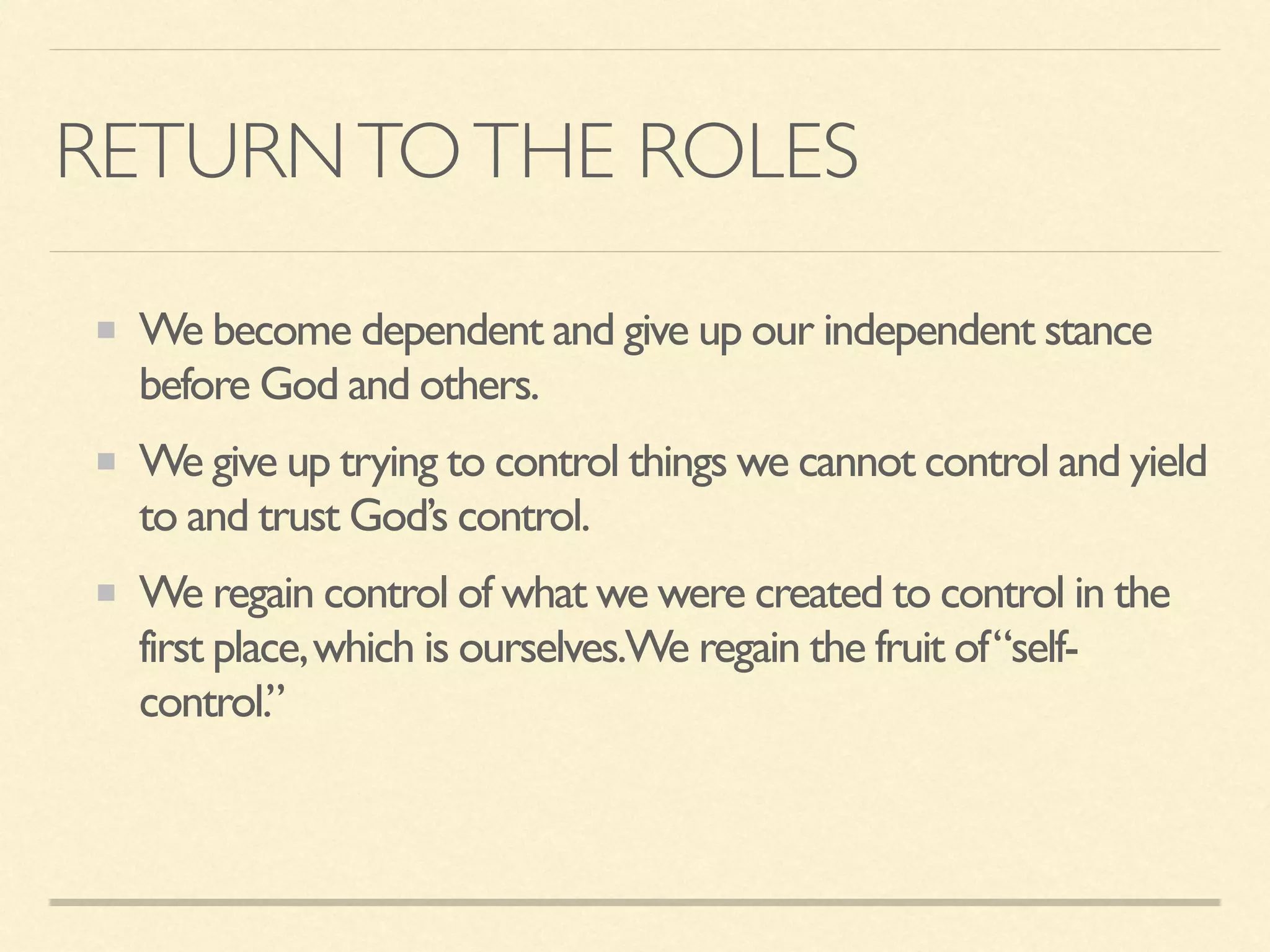 RETURNTOTHE ROLES
We become dependent and give up our independent stance
before God and others.
We give up trying to control things we cannot control and yield
to and trust God’s control.
We regain control of what we were created to control in the
first place,which is ourselves.We regain the fruit of“self-
control.”
 