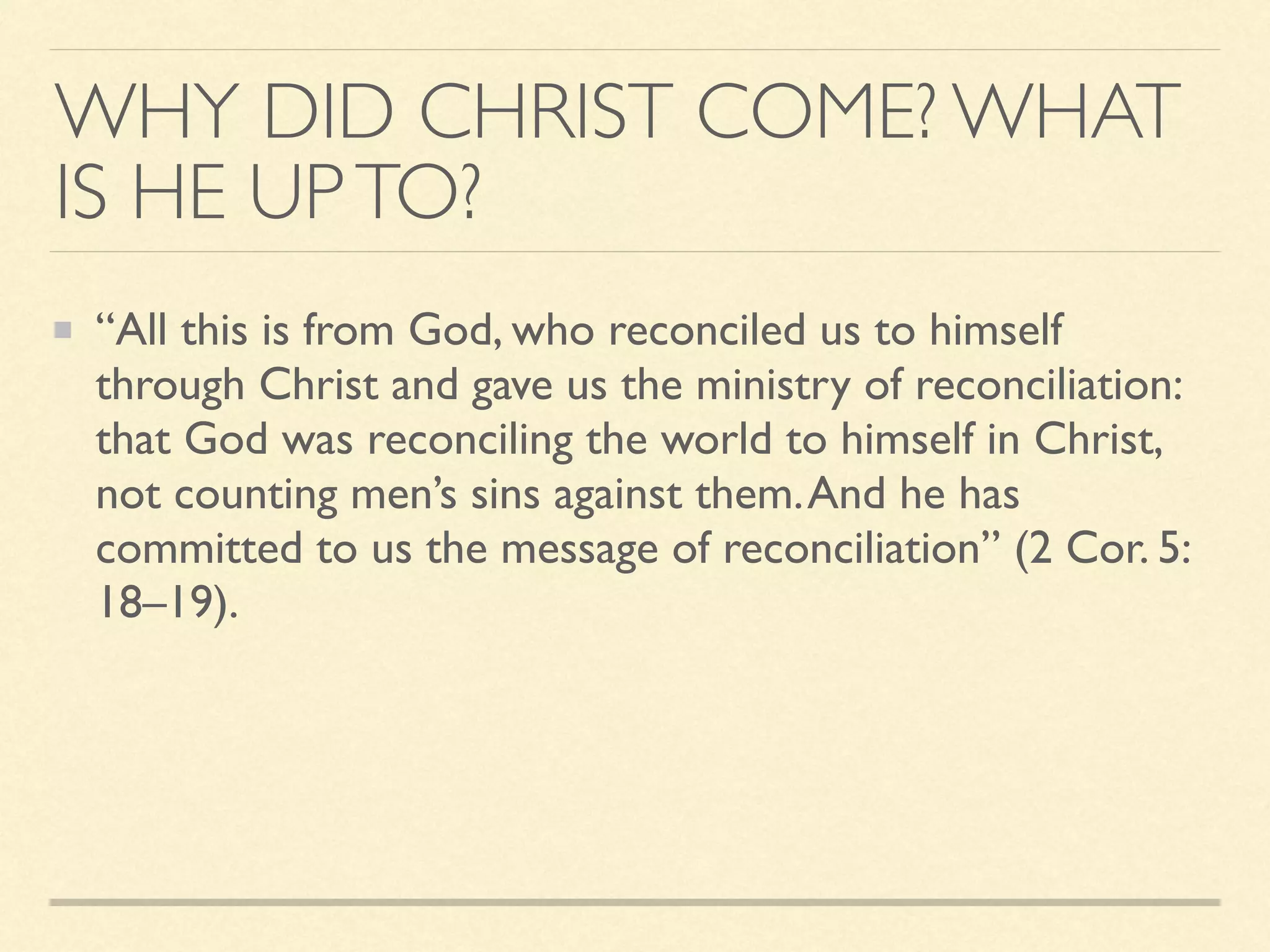 WHY DID CHRIST COME? WHAT
IS HE UPTO?
“All this is from God, who reconciled us to himself
through Christ and gave us the ministry of reconciliation:
that God was reconciling the world to himself in Christ,
not counting men’s sins against them.And he has
committed to us the message of reconciliation” (2 Cor. 5:
18–19).
 