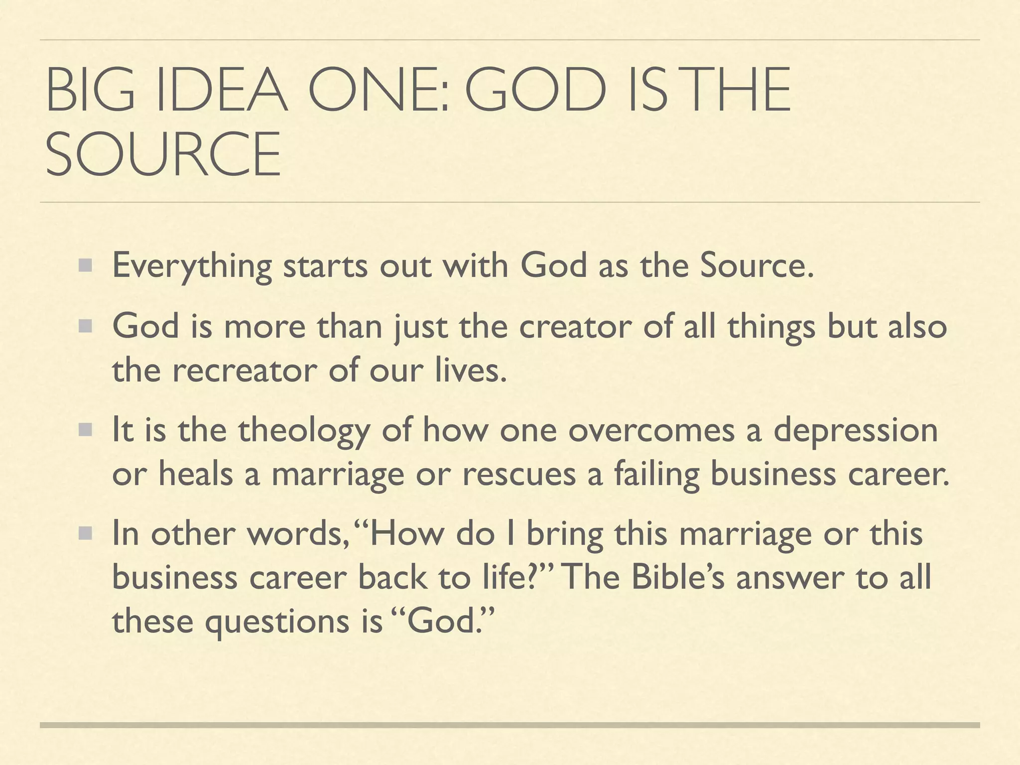BIG IDEA ONE: GOD ISTHE
SOURCE
Everything starts out with God as the Source.
God is more than just the creator of all things but also
the recreator of our lives.
It is the theology of how one overcomes a depression
or heals a marriage or rescues a failing business career.
In other words,“How do I bring this marriage or this
business career back to life?” The Bible’s answer to all
these questions is “God.”
 