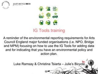 IG Tools training
Luke Ramsay & Christina Tsiarta – Julie’s Bicycle
A reminder of the environmental reporting requirements for Arts
Council England major funded organisations (i.e. NPO, Bridge
and MPM) focusing on how to use the IG Tools for adding data
and for indicating that you have an environmental policy and
action plan.
 
