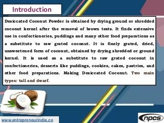 www.entrepreneurindia.co
Introduction
Desiccated Coconut Powder is obtained by drying ground or shredded
coconut kernel af...