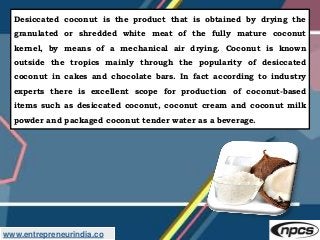 www.entrepreneurindia.co
Desiccated coconut is the product that is obtained by drying the
granulated or shredded white mea...