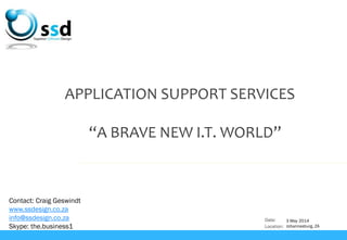 Date:
Location:
APPLICATION SUPPORT SERVICES
“A BRAVE NEW I.T. WORLD”
Contact: Craig Geswindt
www.ssdesign.co.za
info@ssdesign.co.za
Skype: the.business1
3 May 2014
Johannesburg, ZA
 
