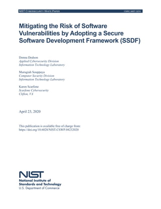 NIST CYBERSECURITY WHITE PAPER CSRC.NIST.GOV
Mitigating the Risk of Software
Vulnerabilities by Adopting a Secure
Software Development Framework (SSDF)
Donna Dodson
Applied Cybersecurity Division
Information Technology Laboratory
Murugiah Souppaya
Computer Security Division
Information Technology Laboratory
Karen Scarfone
Scarfone Cybersecurity
Clifton, VA
April 23, 2020
This publication is available free of charge from:
https://doi.org/10.6028/NIST.CSWP.04232020
 