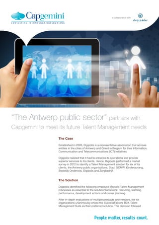in collaboration with

“The Antwerp public sector” partners with
Capgemini to meet its future Talent Management needs
The Case
Established in 2003, Digipolis is a representative association that advises
entities in the cities of Antwerp and Ghent in Belgium for their Information,
Communication and Telecommunications (ICT) initiatives.
Digipolis realized that it had to enhance its operations and provide
superior services to its clients. Hence, Digipolis performed a market
survey in 2012 to identify a Talent Management solution for six of its
clients, the Antwerp public organizations: Stad, OCMW, Kinderopvang,
Stedelijk Onderwijs, Digipolis and Zorgbedrijf.

The Solution
Digipolis identified the following employee lifecycle Talent Management
processes as essential to the solution framework: recruiting, learning,
performance, development actions and career planning.
After in-depth evaluations of multiple products and vendors, the six
organizations unanimously chose the SuccessFactors BizX Talent
Management Suite as their preferred solution. This decision followed

 