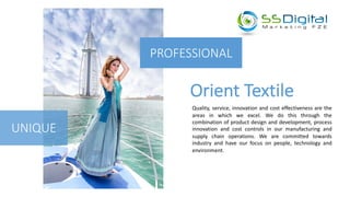 PROFESSIONAL
Orient	Textile
UNIQUE
Quality, service, innovation and cost effectiveness are the
areas in which we excel. We do this through the
combination of product design and development, process
innovation and cost controls in our manufacturing and
supply chain operations. We are committed towards
industry and have our focus on people, technology and
environment.
 